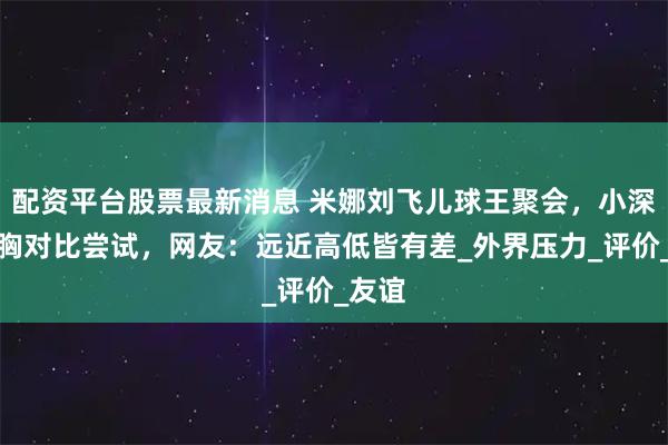 配资平台股票最新消息 米娜刘飞儿球王聚会，小深深挺胸对比尝试，网友：远近高低皆有差_外界压力_评价_友谊