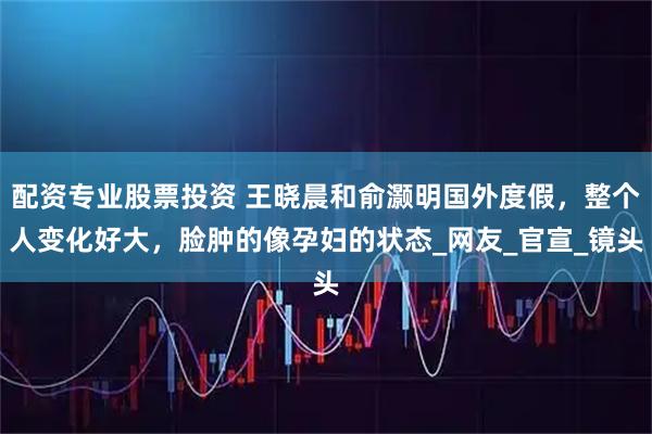配资专业股票投资 王晓晨和俞灏明国外度假，整个人变化好大，脸肿的像孕妇的状态_网友_官宣_镜头