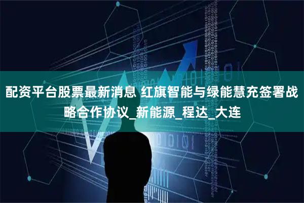 配资平台股票最新消息 红旗智能与绿能慧充签署战略合作协议_新能源_程达_大连