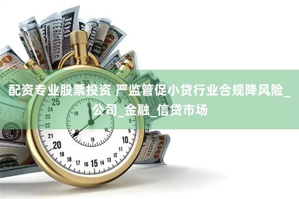 配资专业股票投资 严监管促小贷行业合规降风险_公司_金融_信贷市场