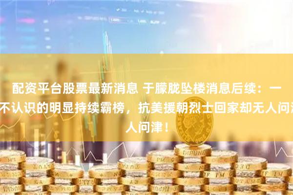 配资平台股票最新消息 于朦胧坠楼消息后续：一个不认识的明显持续霸榜，抗美援朝烈士回家却无人问津！