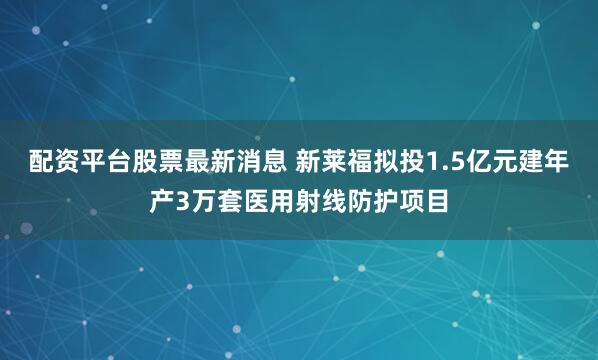 配资平台股票最新消息 新莱福拟投1.5亿元建年产3万套医用射线防护项目