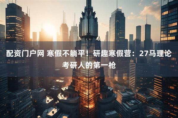 配资门户网 寒假不躺平！研趣寒假营：27马理论考研人的第一枪