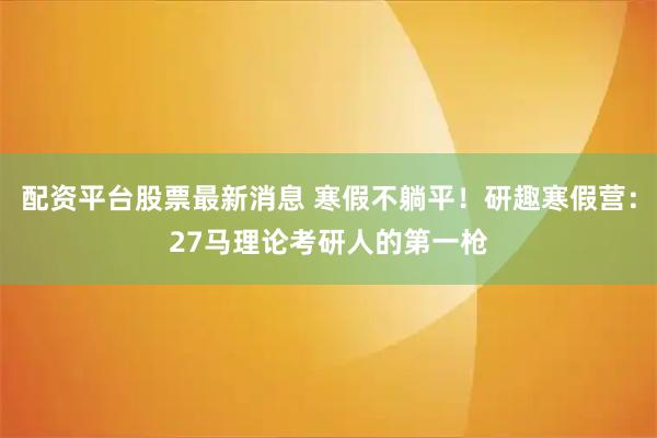 配资平台股票最新消息 寒假不躺平！研趣寒假营：27马理论考研人的第一枪